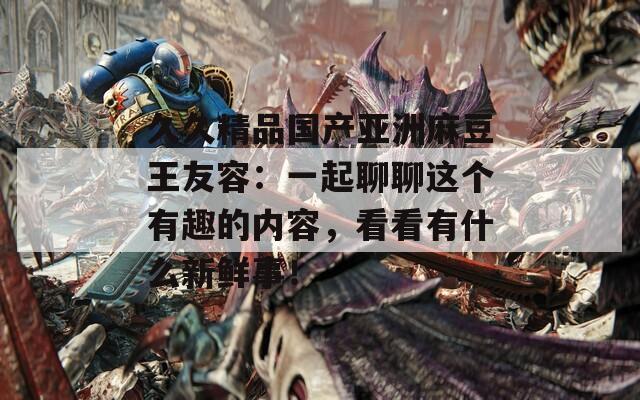 久久精品国产亚洲麻豆王友容：一起聊聊这个有趣的内容，看看有什么新鲜事！