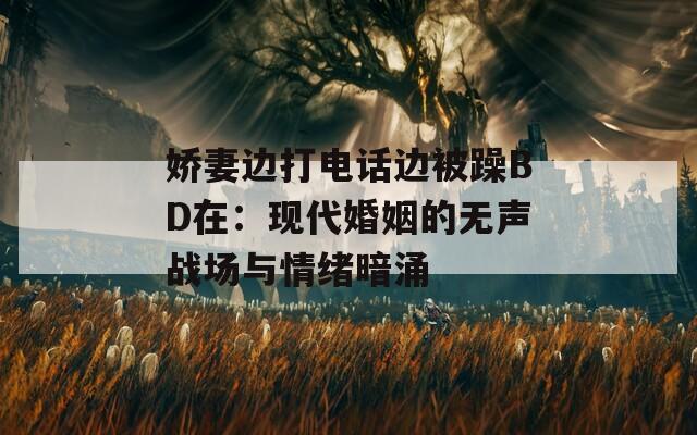 娇妻边打电话边被躁BD在：现代婚姻的无声战场与情绪暗涌