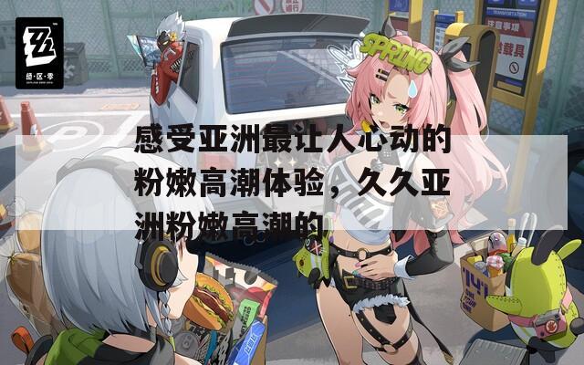 感受亚洲最让人心动的粉嫩高潮体验，久久亚洲粉嫩高潮的