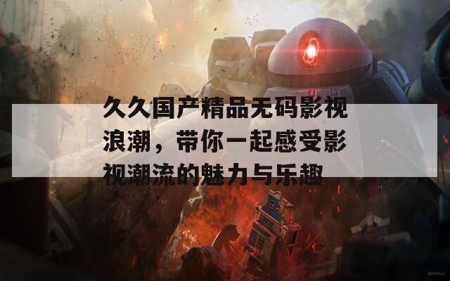 久久国产精品无码影视浪潮，带你一起感受影视潮流的魅力与乐趣