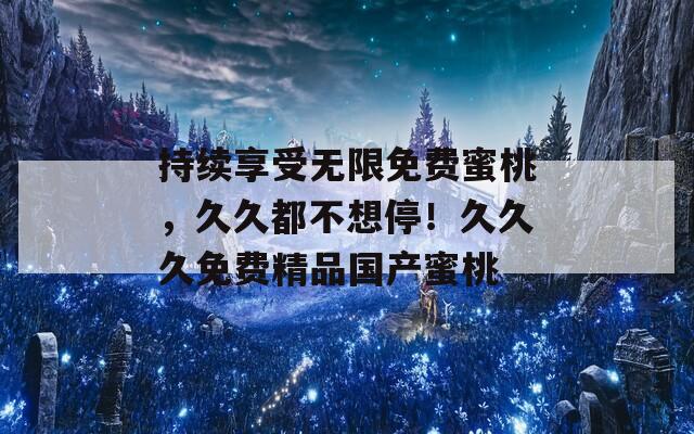 持续享受无限免费蜜桃，久久都不想停！久久久免费精品国产蜜桃
