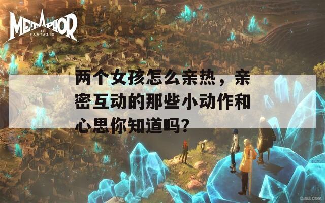两个女孩怎么亲热，亲密互动的那些小动作和心思你知道吗？