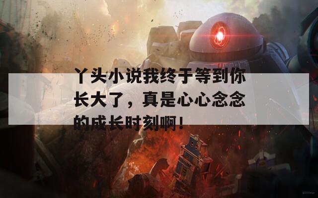 丫头小说我终于等到你长大了，真是心心念念的成长时刻啊！