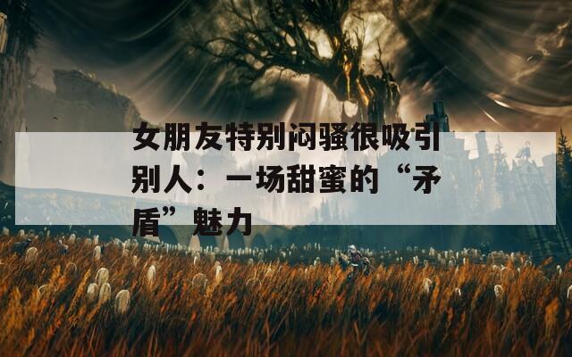 女朋友特别闷骚很吸引别人：一场甜蜜的“矛盾”魅力