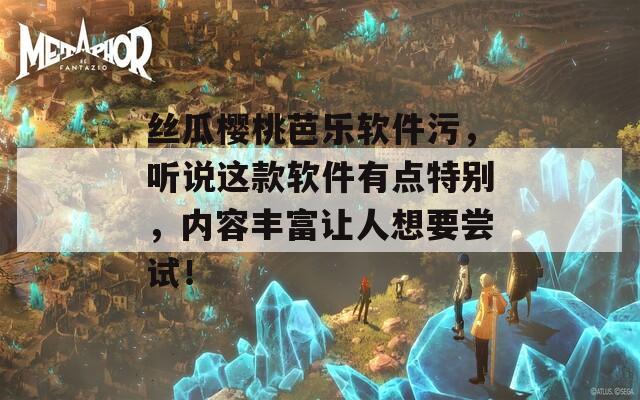 丝瓜樱桃芭乐软件污，听说这款软件有点特别，内容丰富让人想要尝试！
