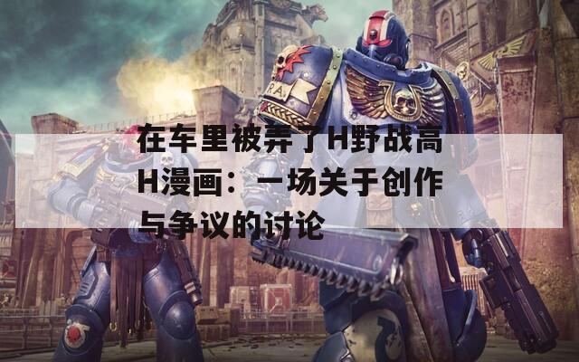 在车里被弄了H野战高H漫画：一场关于创作与争议的讨论