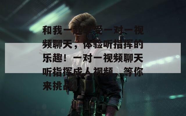 和我一起享受一对一视频聊天，体验听指挥的乐趣！一对一视频聊天听指挥成人视频，等你来挑战！