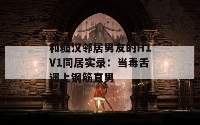 和糙汉邻居男友的H1V1同居实录：当毒舌遇上钢筋直男