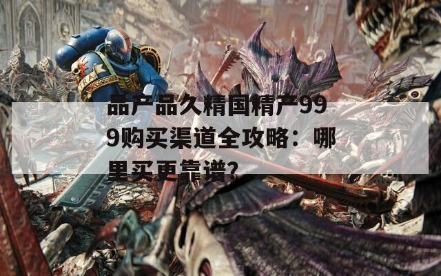 品产品久精国精产999购买渠道全攻略：哪里买更靠谱？
