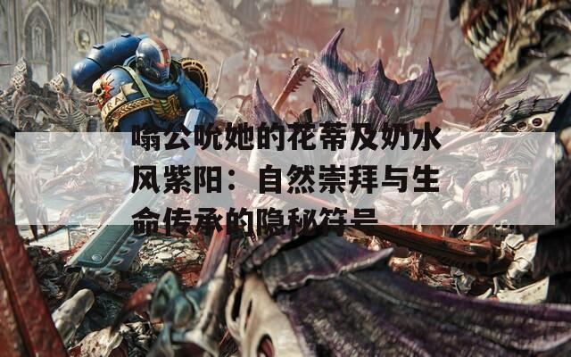嗡公吮她的花蒂及奶水风紫阳：自然崇拜与生命传承的隐秘符号