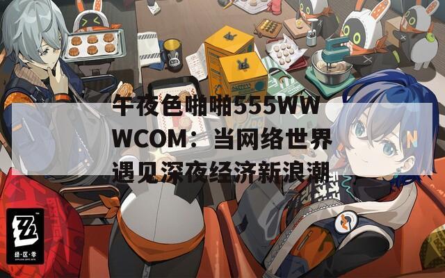 午夜色啪啪555WWWCOM：当网络世界遇见深夜经济新浪潮