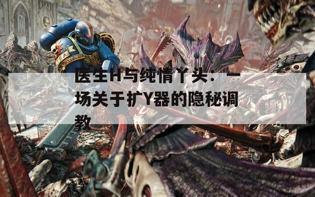医生H与纯情丫头：一场关于扩Y器的隐秘调教