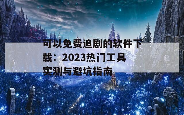 可以免费追剧的软件下载：2023热门工具实测与避坑指南