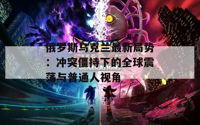 俄罗斯乌克兰最新局势：冲突僵持下的全球震荡与普通人视角
