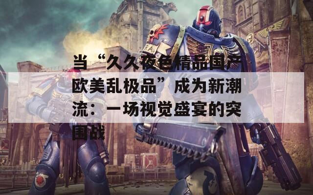 当“久久夜色精品国产欧美乱极品”成为新潮流：一场视觉盛宴的突围战