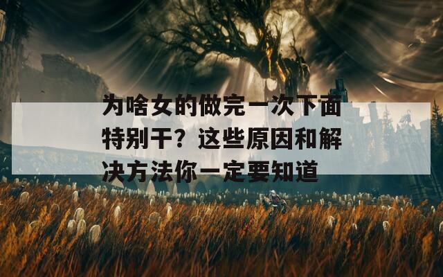为啥女的做完一次下面特别干？这些原因和解决方法你一定要知道