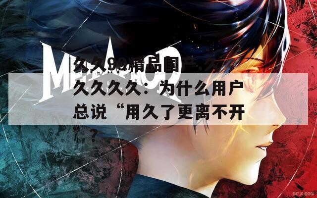 久久99精品国产.久久久久久：为什么用户总说“用久了更离不开”？
