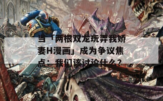 当「两根双龙玩弄我娇妻H漫画」成为争议焦点：我们该讨论什么？