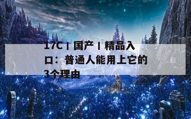 17C丨国产丨精品入口：普通人能用上它的3个理由