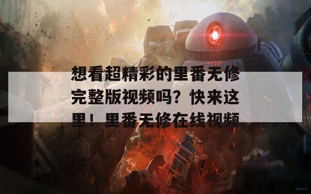 想看超精彩的里番无修完整版视频吗？快来这里！里番无修在线视频
