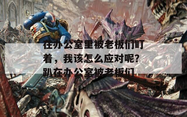 在办公室里被老板们盯着，我该怎么应对呢？趴在办公室被老板们
