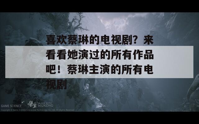 喜欢蔡琳的电视剧？来看看她演过的所有作品吧！蔡琳主演的所有电视剧
