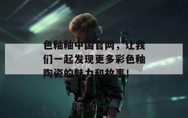 色釉釉中国官网，让我们一起发现更多彩色釉陶瓷的魅力和故事！