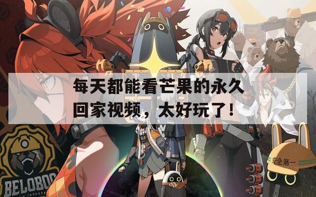 每天都能看芒果的永久回家视频，太好玩了！