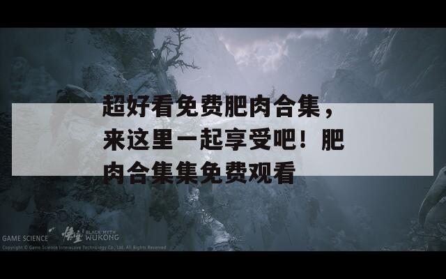 超好看免费肥肉合集，来这里一起享受吧！肥肉合集集免费观看