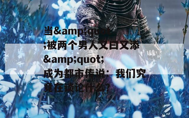 当&quot;被两个男人又曰又添&quot;成为都市传说：我们究竟在谈论什么？