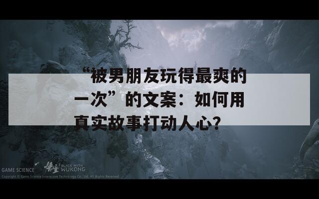 “被男朋友玩得最爽的一次”的文案：如何用真实故事打动人心？