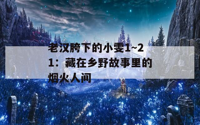 老汉胯下的小雯1～21：藏在乡野故事里的烟火人间