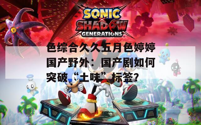色综合久久五月色婷婷国产野外：国产剧如何突破“土味”标签？