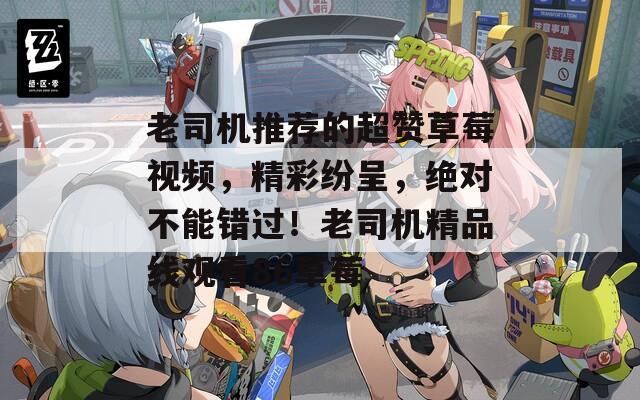 老司机推荐的超赞草莓视频，精彩纷呈，绝对不能错过！老司机精品线观看86草莓