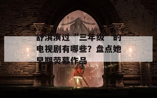 舒淇演过“三年级”的电视剧有哪些？盘点她早期荧幕作品