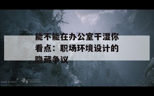 能不能在办公室干湿你看点：职场环境设计的隐藏争议