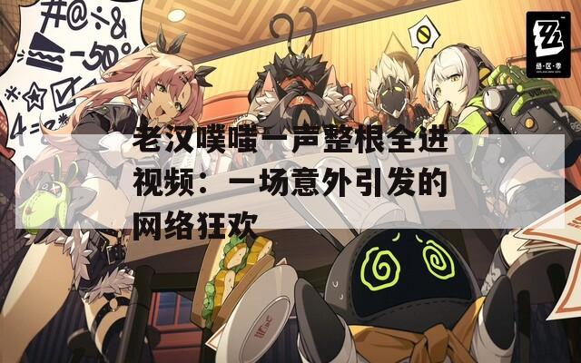 老汉噗嗤一声整根全进视频：一场意外引发的网络狂欢