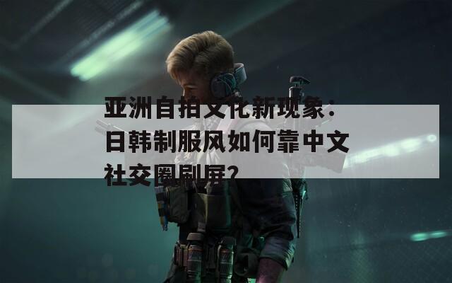 亚洲自拍文化新现象：日韩制服风如何靠中文社交圈刷屏？