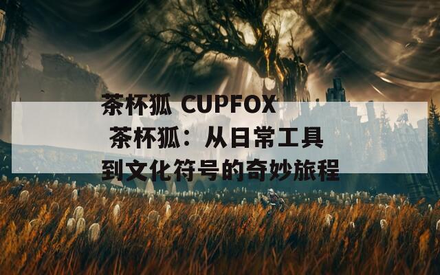 茶杯狐 CUPFOX 茶杯狐：从日常工具到文化符号的奇妙旅程