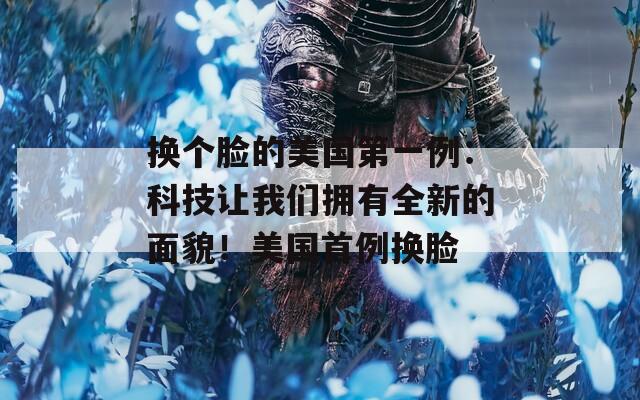 换个脸的美国第一例：科技让我们拥有全新的面貌！美国首例换脸