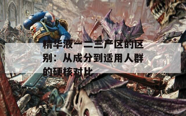 精华液一二三产区的区别：从成分到适用人群的硬核对比