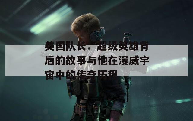 美国队长：超级英雄背后的故事与他在漫威宇宙中的传奇历程