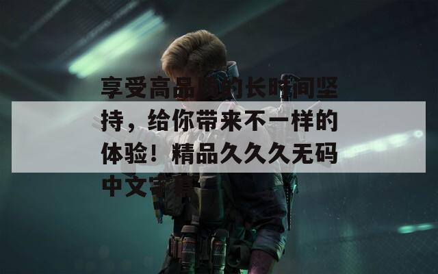 享受高品质的长时间坚持，给你带来不一样的体验！精品久久久无码中文字幕