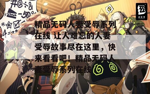 精品无码人妻受辱系列在线 让人难忘的人妻受辱故事尽在这里，快来看看吧！精品无码人妻受辱系列在线