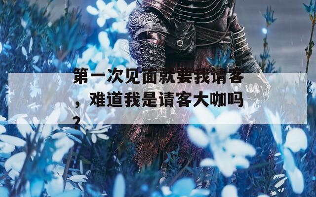 第一次见面就要我请客，难道我是请客大咖吗？