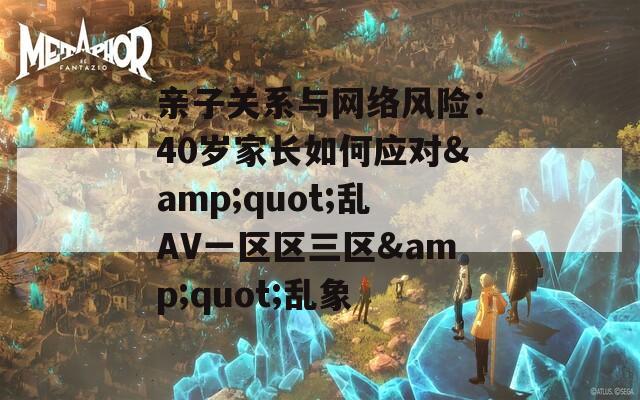 亲子关系与网络风险：40岁家长如何应对&quot;乱AV一区区三区&quot;乱象