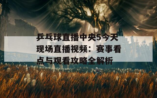 乒乓球直播中央5今天现场直播视频：赛事看点与观看攻略全解析