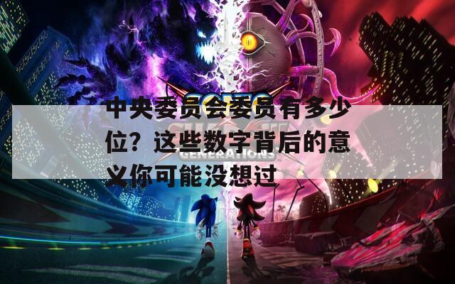 中央委员会委员有多少位？这些数字背后的意义你可能没想过