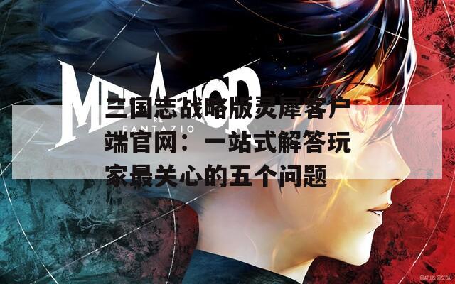 三国志战略版灵犀客户端官网：一站式解答玩家最关心的五个问题
