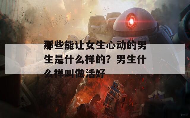 那些能让女生心动的男生是什么样的？男生什么样叫做活好